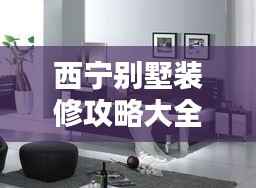 西宁别墅装修攻略大全,最新指南助你轻松搞定家装!