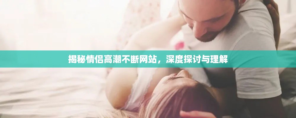 揭秘情侣高潮不断网站,深度探讨与理解